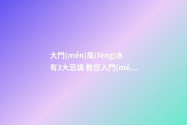 大門(mén)風(fēng)水有3大忌諱 教您入門(mén)3宜見(jiàn)